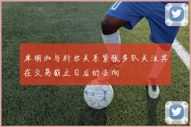 库明加与科尔关系紧张多队关注其在交易截止日后的去向