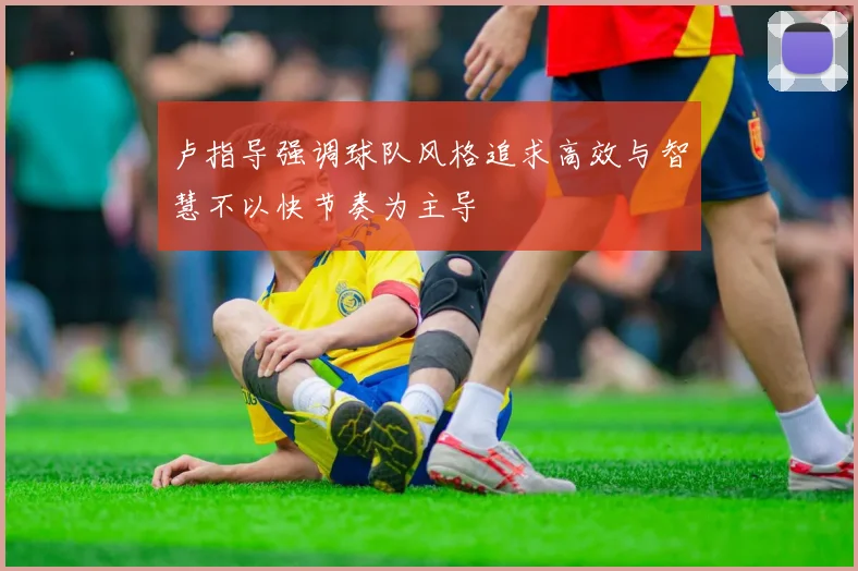 卢指导强调球队风格追求高效与智慧不以快节奏为主导