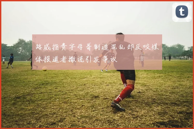 路威指责字母哥制造混乱却反咬媒体报道者撒谎引发争议