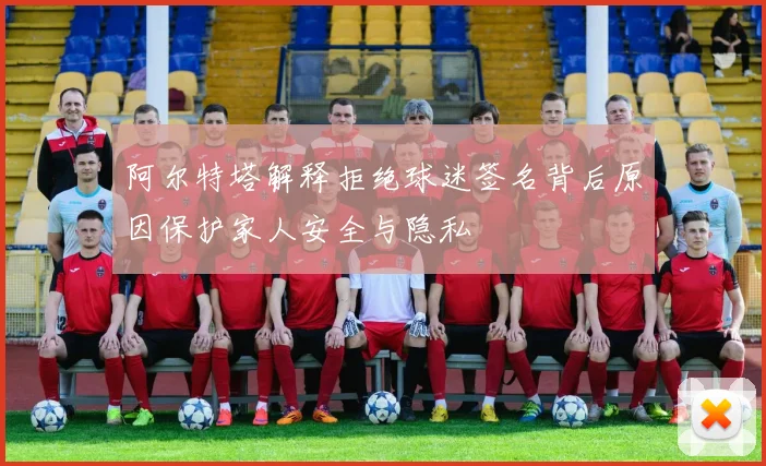 阿尔特塔解释拒绝球迷签名背后原因保护家人安全与隐私