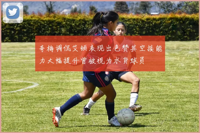 夸梅调侃艾顿表现出色赞其空接能力大幅提升曾被视为水货球员