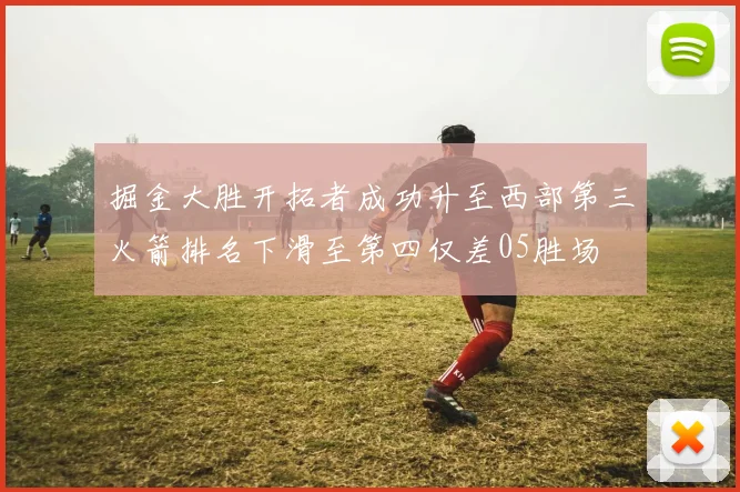 掘金大胜开拓者成功升至西部第三火箭排名下滑至第四仅差05胜场