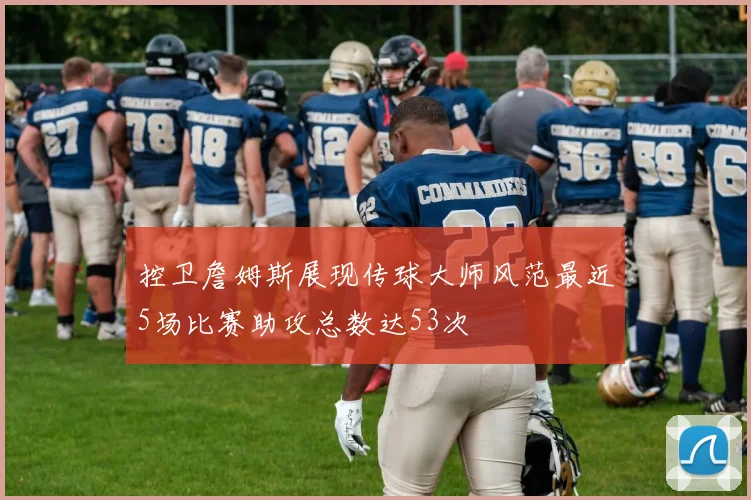 控卫詹姆斯展现传球大师风范最近5场比赛助攻总数达53次